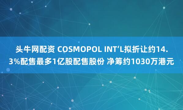 头牛网配资 COSMOPOL INT‘L拟折让约14.3%配售最多1亿股配售股份 净筹约1030万港元