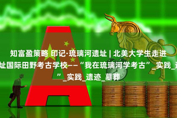 知富盈策略 印记·琉璃河遗址 | 北美大学生走进琉璃河遗址国际田野考古学校——“我在琉璃河学考古”_实践_遗迹_墓葬