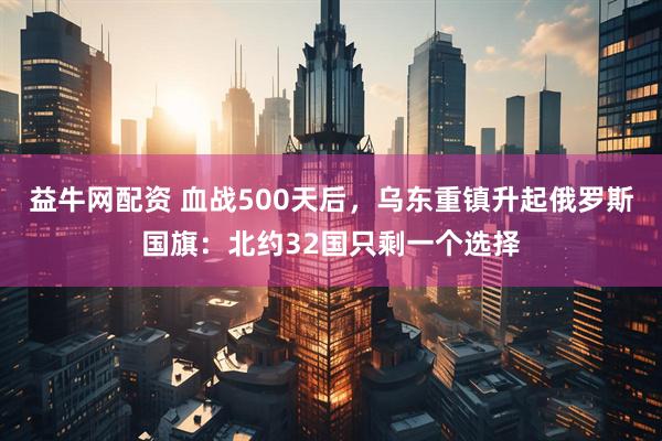 益牛网配资 血战500天后，乌东重镇升起俄罗斯国旗：北约32国只剩一个选择