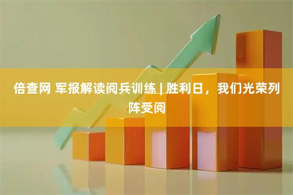 倍查网 军报解读阅兵训练 | 胜利日，我们光荣列阵受阅
