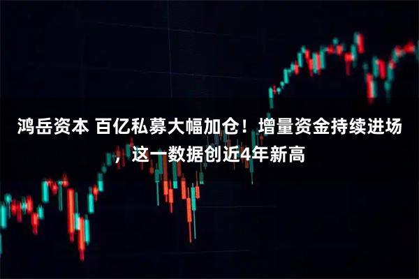 鸿岳资本 百亿私募大幅加仓！增量资金持续进场，这一数据创近4年新高
