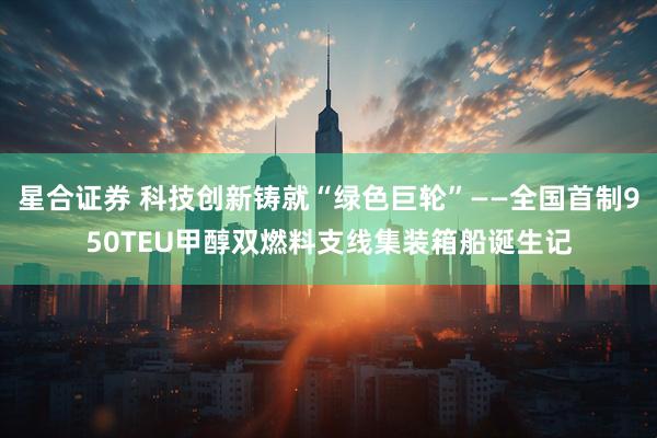 星合证券 科技创新铸就“绿色巨轮”——全国首制950TEU甲醇双燃料支线集装箱船诞生记