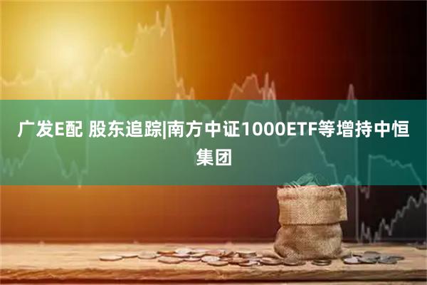 广发E配 股东追踪|南方中证1000ETF等增持中恒集团