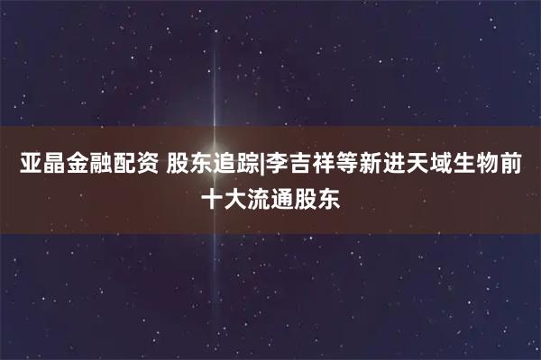 亚晶金融配资 股东追踪|李吉祥等新进天域生物前十大流通股东