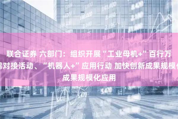 联合证券 六部门：组织开展“工业母机+”百行万企产需对接活动、“机器人+”应用行动 加快创新成果规模化应用