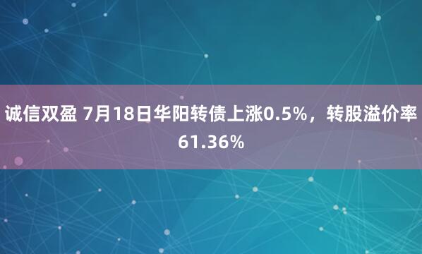 诚信双盈 7月18日华阳转债上涨0.5%，转股溢价率61.36%