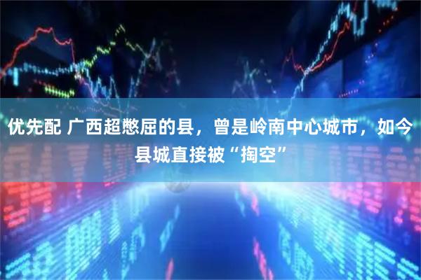 优先配 广西超憋屈的县，曾是岭南中心城市，如今县城直接被“掏空”