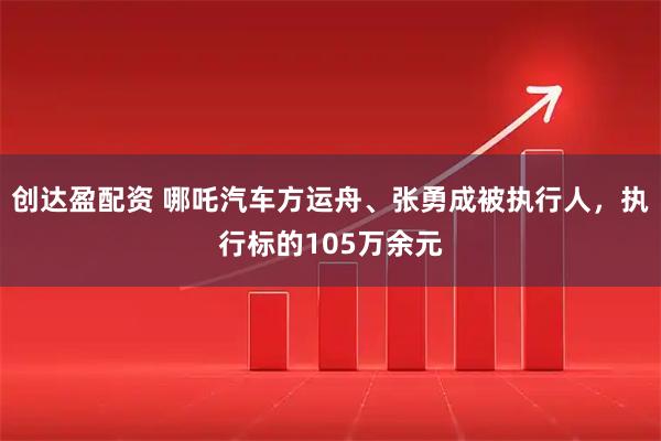 创达盈配资 哪吒汽车方运舟、张勇成被执行人，执行标的105万余元