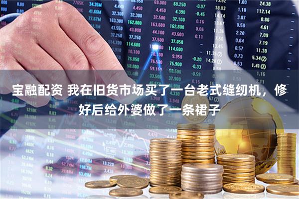 宝融配资 我在旧货市场买了一台老式缝纫机，修好后给外婆做了一条裙子