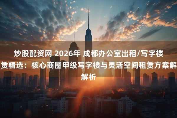 炒股配资网 2026年 成都办公室出租/写字楼租赁精选：核心商圈甲级写字楼与灵活空间租赁方案解析