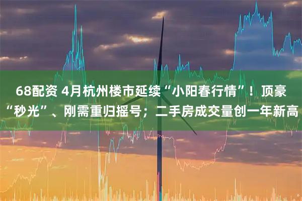 68配资 4月杭州楼市延续“小阳春行情”!顶豪“秒光”、刚需重归摇号;二手房成交量创一年新高