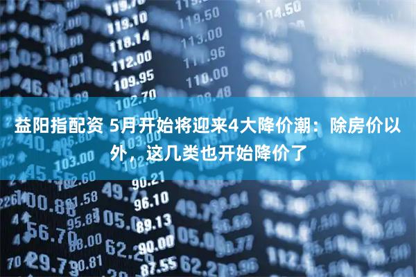 益阳指配资 5月开始将迎来4大降价潮:除房价以外,这几类也开始降价了