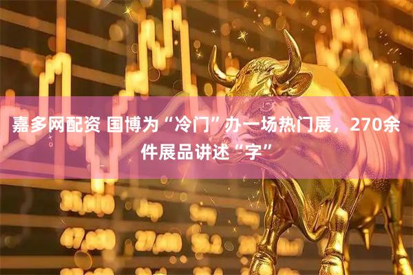 嘉多网配资 国博为“冷门”办一场热门展，270余件展品讲述“字”